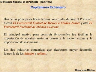 El Proyecto Nacional en el Porfiriato (1876-1910)

                            Capitalismo Extranjero


   Dos de las principales líneas férreas construidas durante el Porfiriato
   fueron El Ferrocarril Central de México a Ciudad Juárez y otra El
   Ferrocarril Nacional de México a Laredo.

   El principal motivo para construir ferrocarriles fue facilitar la
   exportación de nuestras materias primas a la nación vecina y la
   importación de maquinaria.

   Las dos industrias extractivas que alcanzaron mayor desarrollo
   fueron la de los hilados y tejidos.




                                                            Historia de México
 