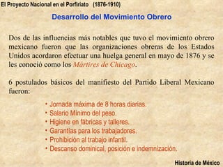 El Proyecto Nacional en el Porfiriato (1876-1910)

                    Desarrollo del Movimiento Obrero

   Dos de las influencias más notables que tuvo el movimiento obrero
   mexicano fueron que las organizaciones obreras de los Estados
   Unidos acordaron efectuar una huelga general en mayo de 1876 y se
   les conoció como los Mártires de Chicago.

   6 postulados básicos del manifiesto del Partido Liberal Mexicano
   fueron:
                  • Jornada máxima de 8 horas diarias.
                  • Salario Mínimo del peso.
                  • Higiene en fábricas y talleres.
                  • Garantías para los trabajadores.
                  • Prohibición al trabajo infantil.
                  • Descanso dominical, posición e indemnización.
                                                                Historia de México
 