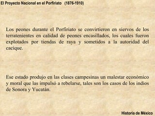 El Proyecto Nacional en el Porfiriato (1876-1910)




   Los peones durante el Porfiriato se convirtieron en siervos de los
   terratenientes en calidad de peones encasillados, los cuales fueron
   explotados por tiendas de raya y sometidos a la autoridad del
   cacique.




   Ese estado produjo en las clases campesinas un malestar económico
   y moral que las impulsó a rebelarse, tales son los casos de los indios
   de Sonora y Yucatán.



                                                           Historia de México
 