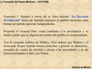 La Formación del Estado Mexicano (1910-1940)




  Francisco I. Madero a través de su libro titulado “La Sucesión
  Presidencial” hacia un llamado enérgico al pueblo mexicano para
  formar un partido nacional independiente.

  Proponía al General Díaz como candidato a la presidencia y se
  limitó a pedir que se eligiera por medio del pueblo al vicepresidente.

  Tras la campaña política de Madero, Díaz ordenó que Madero y el
  licenciado Roque Estrada fueran reducidos a prisión en Monterrey,
  acusados de conato de rebelión y ultraje a las autoridades y de ahí
  fueron trasladados a San Luis Potosí.



                                                          Historia de México
 
