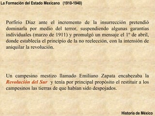 La Formación del Estado Mexicano (1910-1940)



  Porfirio Díaz ante el incremento de la insurrección pretendió
  dominarla por medio del terror, suspendiendo algunas garantías
  individuales (marzo de 1911) y promulgó un mensaje el 1º de abril,
  donde establecía el principio de la no reelección, con la intensión de
  aniquilar la revolución.




  Un campesino mestizo llamado Emiliano Zapata encabezaba la
  Revolución del Sur y tenía por principal propósito el restituir a los
  campesinos las tierras de que habían sido despojados.



                                                          Historia de México
 