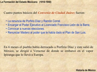 La Formación del Estado Mexicano (1910-1940)



  Cuatro puntos básicos del Convenio de Ciudad Juárez fueron:

    •   La renuncia de Porfirio Díaz y Ramón Corral.
    •   Encargar el Poder Ejecutivo al Licenciado Francisco León de la Barra.
    •   Convocar a nuevas elecciones.
    •   Renunciar Madero al poder que le había dado el Plan de San Luis.



  En 6 meses el pueblo había derrocado a Porfirio Díaz y éste salió de
  México, se dirigió a Veracruz de donde se embarcó en el vapor
  Ipiranga que lo llevó a Europa.



                                                                 Historia de México
 
