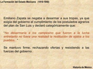 La Formación del Estado Mexicano (1910-1940)




  Emiliano Zapata se negaba a desarmar a sus tropas, ya que
  exigía del gobierno el cumplimiento de los postulados agrarios
  del plan de San Luis y declaró categóricamente que:

  “No desarmaría a los campesino que fueron a la lucha
  entretanto no fuera una realidad la restitución de ejidos a los
  pueblos...”

  Se mantuvo firme, rechazando ofertas y resistiendo a las
  fuerzas del gobierno.




                                                    Historia de México
 