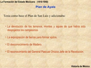 La Formación del Estado Mexicano (1910-1940)

                                Plan de Ayala

  Tenía como base el Plan de San Luis y adicionaba:


    • La devolución de los terrenos, montes y aguas de que había sido
      despojados los campesinos.

    • La expropiación de tierras para formar ejidos.

    • El desconocimiento de Madero.

    • El reconocimiento del General Pascual Orozco Jefe de la Revolución.



                                                             Historia de México
 