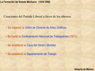 La Formación del Estado Mexicano (1910-1940)




  Creaciones del Partido Liberal a favor de los obreros:


    • Se organizó la Unión de Obreros de Artes Gráficas

    • Se fundó la Confederación Nacional de Trabajadores (1911).

    • Se estableció la Casa del Obrero Mundial.

    • Se estableció el Departamento de Trabajo.



                                                             Historia de México
 