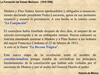 La Formación del Estado Mexicano (1910-1940)


  Madero y Pino Suárez fueron aprehendidos y obligados a renunciar,
  siendo declarado presidente Pedro Lascurain, quien en ese momento
  renunció y asumió la presidencia. A este hecho se le conoce como
  “La Usurpación”.

  El cuartelazo había triunfado después de diez días, al amparo de un
  ejército corrompido y de un embajador intruso. Huerta consumó su
  traición mandando asesinar a Madero y a Pino Suárez a las órdenes
  del mayor Francisco Cárdenas el 22 de febrero de 1913.
  A esto se le llamo “La Decena Trágica”.

  Esta nueva etapa de la revolución tomó el nombre de
  constitucionalista porque trataba de reivindicar los principios
  fundamentales de la constitución que habían sido violados por el
  asesinato de Madero y por el asalto del General Huerta al poder.
                                                        Historia de México
 