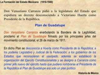 La Formación del Estado Mexicano (1910-1940)


  Don Venustiano Carranza pidió a la legislatura del Estado que
  expidiera un decreto desconociendo a Victoriano Huerta como
  Presidente de la República.
                            Plan de Guadalupe

  Don Venustiano Carranza enarbolando la Bandera de la Legibilidad,
  proclamo el Plan de Guadalupe firmado por los principales jefes del
  movimiento constitucional, el 26 de marzo de 1911.

  En dicho Plan se desconocía a Huerta como Presidente de la República, a
  los poderes Legislativo y Judicial de la Federación, a los gobiernos de los
  Estados que reconocieran el usurpado, además se estableció la
  organización del Ejercito Constitucionalista y se designo a Carranza como
  primer jefe nuevo del ejército hasta que pudiera nombrarse al Presidente de
  la República el Plan de Guadalupe era solo un plan político.
                                                              Historia de México
 