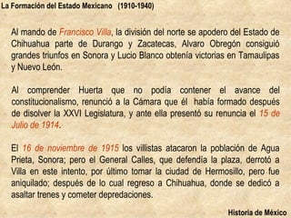 La Formación del Estado Mexicano (1910-1940)


  Al mando de Francisco Villa, la división del norte se apodero del Estado de
  Chihuahua parte de Durango y Zacatecas, Alvaro Obregón consiguió
  grandes triunfos en Sonora y Lucio Blanco obtenía victorias en Tamaulipas
  y Nuevo León.

  Al comprender Huerta que no podía contener el avance del
  constitucionalismo, renunció a la Cámara que él había formado después
  de disolver la XXVI Legislatura, y ante ella presentó su renuncia el 15 de
  Julio de 1914.

  El 16 de noviembre de 1915 los villistas atacaron la población de Agua
  Prieta, Sonora; pero el General Calles, que defendía la plaza, derrotó a
  Villa en este intento, por último tomar la ciudad de Hermosillo, pero fue
  aniquilado; después de lo cual regreso a Chihuahua, donde se dedicó a
  asaltar trenes y cometer depredaciones.
                                                              Historia de México
 