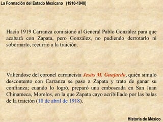 La Formación del Estado Mexicano (1910-1940)




  Hacia 1919 Carranza comisionó al General Pablo González para que
  acabará con Zapata, pero González, no pudiendo derrotarlo ni
  sobornarlo, recurrió a la traición.




  Valiéndose del coronel carrancista Jesús M. Guajardo, quién simuló
  descontento con Carranza se paso a Zapata y trato de ganar su
  confianza; cuando lo logró, preparó una emboscada en San Juan
  Chinameca, Morelos, en la que Zapata cayo acribillado por las balas
  de la traición (10 de abril de 1918).


                                                        Historia de México
 