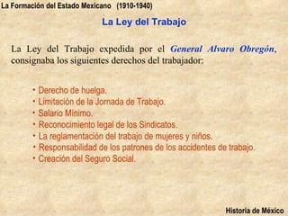 La Formación del Estado Mexicano (1910-1940)

                             La Ley del Trabajo

  La Ley del Trabajo expedida por el General Alvaro Obregón,
  consignaba los siguientes derechos del trabajador:


         • Derecho de huelga.
         • Limitación de la Jornada de Trabajo.
         • Salario Mínimo.
         • Reconocimiento legal de los Sindicatos.
         • La reglamentación del trabajo de mujeres y niños.
         • Responsabilidad de los patrones de los accidentes de trabajo.
         • Creación del Seguro Social.




                                                               Historia de México
 