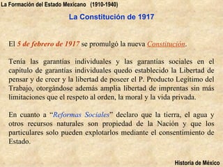 La Formación del Estado Mexicano (1910-1940)

                         La Constitución de 1917


  El 5 de febrero de 1917 se promulgó la nueva Constitución.

  Tenía las garantías individuales y las garantías sociales en el
  capítulo de garantías individuales quedo establecido la Libertad de
  pensar y de creer y la libertad de poseer el P. Producto Legítimo del
  Trabajo, otorgándose además amplia libertad de imprentas sin más
  limitaciones que el respeto al orden, la moral y la vida privada.

  En cuanto a “Reformas Sociales” declaro que la tierra, el agua y
  otros recursos naturales son propiedad de la Nación y que los
  particulares solo pueden explotarlos mediante el consentimiento de
  Estado.

                                                         Historia de México
 