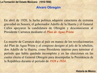 La Formación del Estado Mexicano (1910-1940)

                               Alvaro Obregón


   En abril de 1920, la lucha política adquirió caracteres de extrema
   gravedad en Sonora, el gobernador Adolfo de la Huerta y el General
   Calles apoyaron la candidatura de Obregón y desconocieron al
   Presidente Carranza mediante el Plan de Agua Prieta


   La muerte de Carranza dejo al país en manos de los revolucionarios
   del Plan de Agua Prieta y el congreso designo al jefe de la rebelión,
   don Adolfo de la Huerta, como Presidente interino para terminar el
   período que había quedado incompleto y en las elecciones en las
   cuales electo el General Obregón para desempeñar la Presidencia de
   la República durante el período de 1920 a 1924.


                                                          Historia de México
 