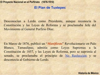 El Proyecto Nacional en el Porfiriato (1876-1910)

                              El Plan de Tuxtepec



   Desconocían a Lerdo como Presidente, aunque reconocía la
   Constitución y las Leyes de Reforma y se proclamaba Jefe del
   Movimiento al General Porfirio Díaz.



   En Marzo de 1876, publicó un “Manifiesto” Revolucionario en Palo
   Blanco, Tamaulipas; admitía como Leyes Supremas a la
   Constitución de 1857, y las Leyes de Reforma, pero se suprimía al
   senado, se proclamaba el principio de No Reelección y se
   desconocía al Gobierno de Lerdo.



                                                       Historia de México
 