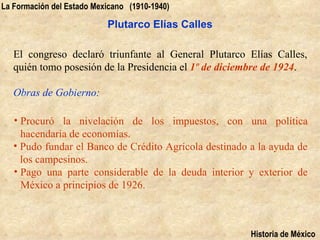 La Formación del Estado Mexicano (1910-1940)

                           Plutarco Elías Calles

   El congreso declaró triunfante al General Plutarco Elías Calles,
   quién tomo posesión de la Presidencia el 1º de diciembre de 1924.

   Obras de Gobierno:

   • Procuró la nivelación de los impuestos, con una política
     hacendaría de economías.
   • Pudo fundar el Banco de Crédito Agrícola destinado a la ayuda de
     los campesinos.
   • Pago una parte considerable de la deuda interior y exterior de
     México a principios de 1926.



                                                        Historia de México
 