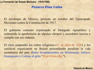 La Formación del Estado Mexicano (1910-1940)

                           Plutarco Elías Calles


   El arzobispo de México, protesto en nombre del Episcopado
   Mexicano contra la Constitución de 1917.

   El gobierno contesto expulsando al Delegado Apostólico y
   ordenando la aprehensión de algunos obispos y sacerdotes reacios a
   cumplir con sus ordenes.

   El clero suspendió los cultos religiosos (31 de julio de 1926) y los
   católicos organizaron un Boicot pretendiendo paralizar la vida
   económica del país (hubo levantamientos en Michoacán, Jalisco,
   Guanajuato y Colima al grito “Viva Cristo Rey”).


                                                         Historia de México
 