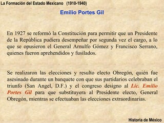 La Formación del Estado Mexicano (1910-1940)

                              Emilio Portes Gil


   En 1927 se reformó la Constitución para permitir que un Presidente
   de la República pudiera desempeñar por segunda vez el cargo, a lo
   que se opusieron el General Arnulfo Gómez y Francisco Serrano,
   quienes fueron aprehendidos y fusilados.


   Se realizaron las elecciones y resulto electo Obregón, quién fue
   asesinado durante un banquete con que sus partidarios celebraban el
   triunfo (San Angel, D.F.) y el congreso designo al Lic. Emilio
   Portes Gil para que substituyera al Presidente electo, General
   Obregón, mientras se efectuaban las elecciones extraordinarias.


                                                         Historia de México
 