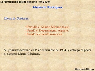 La Formación del Estado Mexicano (1910-1940)

                            Abelardo Rodríguez


   Obras de Gobierno:

                      • Expidió el Salario Mínimo (Ley).
                      • Fundó el Departamento Agrario.
                      • Fundó Nacional Financiera.




   Su gobierno termino el 1º de diciembre de 1934, y entregó el poder
   al General Lázaro Cárdenas.



                                                           Historia de México
 