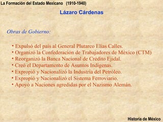 La Formación del Estado Mexicano (1910-1940)

                              Lázaro Cárdenas


   Obras de Gobierno:

     • Expulsó del país al General Plutarco Elías Calles.
     • Organizó la Confederación de Trabajadores de México (CTM)
     • Reorganizó la Banca Nacional de Crédito Ejidal.
     • Creó el Departamento de Asuntos Indígenas.
     • Expropió y Nacionalizó la Industria del Petróleo.
     • Expropió y Nacionalizó el Sistema Ferroviario.
     • Apoyó a Naciones agredidas por el Nazismo Alemán.




                                                     Historia de México
 