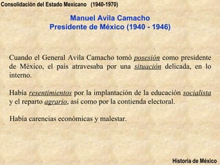 Consolidación del Estado Mexicano (1940-1970)

                        Manuel Avila Camacho
                  Presidente de México (1940 - 1946)



   Cuando el General Avila Camacho tomó posesión como presidente
   de México, el país atravesaba por una situación delicada, en lo
   interno.

   Había resentimientos por la implantación de la educación socialista
   y el reparto agrario, así como por la contienda electoral.

   Había carencias económicas y malestar.




                                                         Historia de México
 