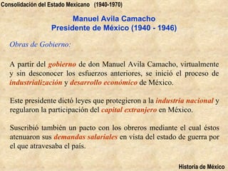 Consolidación del Estado Mexicano (1940-1970)

                        Manuel Avila Camacho
                  Presidente de México (1940 - 1946)

   Obras de Gobierno:

   A partir del gobierno de don Manuel Avila Camacho, virtualmente
   y sin desconocer los esfuerzos anteriores, se inició el proceso de
   industrialización y desarrollo económico de México.

   Este presidente dictó leyes que protegieron a la industria nacional y
   regularon la participación del capital extranjero en México.

   Suscribió también un pacto con los obreros mediante el cual éstos
   atenuaron sus demandas salariales en vista del estado de guerra por
   el que atravesaba el país.

                                                          Historia de México
 