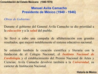 Consolidación del Estado Mexicano (1940-1970)

                        Manuel Avila Camacho
                  Presidente de México (1940 - 1946)

   Obras de Gobierno:

   Durante el gobierno del General Avila Camacho se dio prioridad a
   la educación y a la salud del pueblo.

   Se llevó a cabo una campaña de alfabetización con grandes
   resultados, que mejoró notablemente el sistema educativo nacional.

   Se estimuló también la creación científica y literaria con la
   fundación de el Colegio Nacional, el Instituto Nacional de
   Cardiología y el establecimiento del Premio Nacional de Artes y
   Ciencias; Avila Camacho devolvió también a la Universidad, su
   carácter de Institución Nacional.
                                                        Historia de México
 