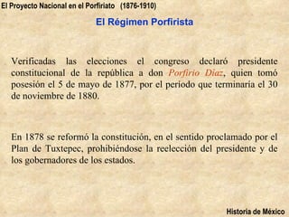 El Proyecto Nacional en el Porfiriato (1876-1910)

                             El Régimen Porfirista



   Verificadas las elecciones el congreso declaró presidente
   constitucional de la república a don Porfirio Díaz, quien tomó
   posesión el 5 de mayo de 1877, por el período que terminaría el 30
   de noviembre de 1880.



   En 1878 se reformó la constitución, en el sentido proclamado por el
   Plan de Tuxtepec, prohibiéndose la reelección del presidente y de
   los gobernadores de los estados.




                                                         Historia de México
 