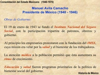 Consolidación del Estado Mexicano (1940-1970)

                        Manuel Avila Camacho
                  Presidente de México (1940 - 1946)

   Obras de Gobierno:

   El 19 de enero de 1943 se fundó el Instituto Nacional del Seguro
   Social, con la participación tripartita de patronos, obreros y
   gobierno.

   Al principio los empresarios protestaron con la fundación del IMSS,
   cuya misión era velar por la salud y el bienestar de los trabajadores.

   La atención médica a la población permitió que ésta aumentara su
   ritmo de crecimiento.

   Educación y salud fueron programas prioritarios de la política de
   bienestar social del gobierno.
                                                           Historia de México
 