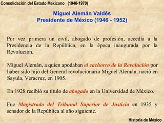 Consolidación del Estado Mexicano (1940-1970)

                        Miguel Alemán Valdés
                  Presidente de México (1946 - 1952)


   Por vez primera un civil, abogado de profesión, accedía a la
   Presidencia de la República, en la época inaugurada por la
   Revolución.

   Miguel Alemán, a quien apodaban el cachorro de la Revolución por
   haber sido hijo del General revolucionario Miguel Alemán, nació en
   Sayula, Veracruz, en 1905.

   En 1928 recibió su título de abogado en la Universidad de México.

   Fue Magistrado del Tribunal Superior de Justicia en 1935 y
   senador de la República al año siguiente.
                                                        Historia de México
 