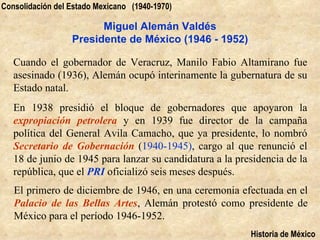 Consolidación del Estado Mexicano (1940-1970)

                        Miguel Alemán Valdés
                  Presidente de México (1946 - 1952)

   Cuando el gobernador de Veracruz, Manilo Fabio Altamirano fue
   asesinado (1936), Alemán ocupó interinamente la gubernatura de su
   Estado natal.
   En 1938 presidió el bloque de gobernadores que apoyaron la
   expropiación petrolera y en 1939 fue director de la campaña
   política del General Avila Camacho, que ya presidente, lo nombró
   Secretario de Gobernación (1940-1945), cargo al que renunció el
   18 de junio de 1945 para lanzar su candidatura a la presidencia de la
   república, que el PRI oficializó seis meses después.
   El primero de diciembre de 1946, en una ceremonia efectuada en el
   Palacio de las Bellas Artes, Alemán protestó como presidente de
   México para el período 1946-1952.
                                                          Historia de México
 