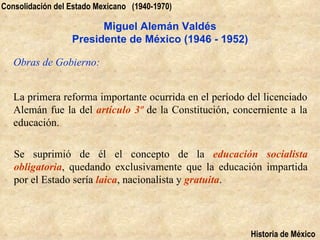 Consolidación del Estado Mexicano (1940-1970)

                        Miguel Alemán Valdés
                  Presidente de México (1946 - 1952)

   Obras de Gobierno:


   La primera reforma importante ocurrida en el período del licenciado
   Alemán fue la del artículo 3º de la Constitución, concerniente a la
   educación.

   Se suprimió de él el concepto de la educación socialista
   obligatoria, quedando exclusivamente que la educación impartida
   por el Estado sería laica, nacionalista y gratuita.




                                                         Historia de México
 