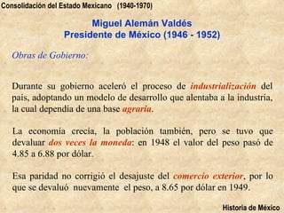 Consolidación del Estado Mexicano (1940-1970)

                        Miguel Alemán Valdés
                  Presidente de México (1946 - 1952)

   Obras de Gobierno:


   Durante su gobierno aceleró el proceso de industrialización del
   país, adoptando un modelo de desarrollo que alentaba a la industria,
   la cual dependía de una base agraria.

   La economía crecía, la población también, pero se tuvo que
   devaluar dos veces la moneda: en 1948 el valor del peso pasó de
   4.85 a 6.88 por dólar.

   Esa paridad no corrigió el desajuste del comercio exterior, por lo
   que se devaluó nuevamente el peso, a 8.65 por dólar en 1949.

                                                         Historia de México
 