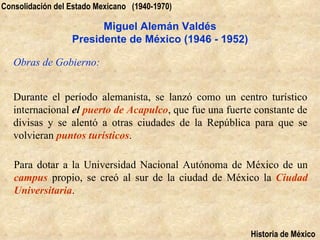 Consolidación del Estado Mexicano (1940-1970)

                        Miguel Alemán Valdés
                  Presidente de México (1946 - 1952)

   Obras de Gobierno:


   Durante el período alemanista, se lanzó como un centro turístico
   internacional el puerto de Acapulco, que fue una fuerte constante de
   divisas y se alentó a otras ciudades de la República para que se
   volvieran puntos turísticos.

   Para dotar a la Universidad Nacional Autónoma de México de un
   campus propio, se creó al sur de la ciudad de México la Ciudad
   Universitaria.



                                                         Historia de México
 