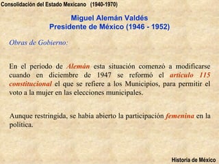Consolidación del Estado Mexicano (1940-1970)

                        Miguel Alemán Valdés
                  Presidente de México (1946 - 1952)

   Obras de Gobierno:


   En el período de Alemán esta situación comenzó a modificarse
   cuando en diciembre de 1947 se reformó el artículo 115
   constitucional el que se refiere a los Municipios, para permitir el
   voto a la mujer en las elecciones municipales.


   Aunque restringida, se había abierto la participación femenina en la
   política.



                                                         Historia de México
 