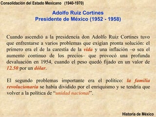 Consolidación del Estado Mexicano (1940-1970)

                        Adolfo Ruiz Cortines
                  Presidente de México (1952 - 1958)


   Cuando ascendió a la presidencia don Adolfo Ruiz Cortines tuvo
   que enfrentarse a varios problemas que exigían pronta solución: el
   primero era el de la carestía de la vida y una inflación –o sea el
   aumento continuo de los precios– que provocó una profunda
   devaluación en 1954, cuando el peso quedó fijado en un valor de
   12.50 por un dólar.

   El segundo problemas importante era el político: la familia
   revolucionaria se había dividido por el enriquismo y se tendría que
   volver a la política de “unidad nacional”.



                                                         Historia de México
 