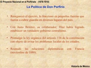 El Proyecto Nacional en el Porfiriato (1876-1910)

                          La Política de Don Porfirio


      • Reorganizó el ejercitó, lo fraccionó en pequeñas fuerzas que
        fueron a cubrir guardia en diversos lugares del país.

      • Con Justo Benitez, su colaborador; Díaz había logrado
        establecer un verdadero gobierno centralismo.

      • Promulgó la ley orgánica del artículo 116 de la constitución
        con objeto de evitar los problemas locales de los estados.

      • Reanudó las relaciones                 diplomáticas   con   Francia
        (noviembre de 1880).



                                                                Historia de México
 