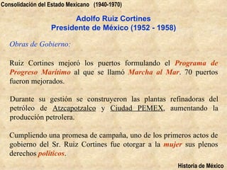 Consolidación del Estado Mexicano (1940-1970)

                        Adolfo Ruiz Cortines
                  Presidente de México (1952 - 1958)

   Obras de Gobierno:

   Ruiz Cortines mejoró los puertos formulando el Programa de
   Progreso Marítimo al que se llamó Marcha al Mar. 70 puertos
   fueron mejorados.

   Durante su gestión se construyeron las plantas refinadoras del
   petróleo de Atzcapotzalco y Ciudad PEMEX, aumentando la
   producción petrolera.

   Cumpliendo una promesa de campaña, uno de los primeros actos de
   gobierno del Sr. Ruiz Cortines fue otorgar a la mujer sus plenos
   derechos políticos.
                                                       Historia de México
 