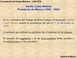 Consolidación del Estado Mexicano (1940-1970)

                        Adolfo López Mateos
                  Presidente de México (1958 - 1964)



   El ex - secretario del Trabajo de Ruiz Cortines, el licenciado Adolfo
   López Mateos asumió la presidencia del país el 1º de diciembre de
   1658.

   Lo primero que enfrentó su gobierno fue el malestar de los obreros.

   El ejemplo del magisterio y de los ferrocarrileros había cundido a
   los electricistas y a los petroleros.




                                                          Historia de México
 