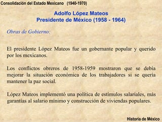 Consolidación del Estado Mexicano (1940-1970)

                        Adolfo López Mateos
                  Presidente de México (1958 - 1964)

   Obras de Gobierno:


   El presidente López Mateos fue un gobernante popular y querido
   por los mexicanos.

   Los conflictos obreros de 1958-1959 mostraron que se debía
   mejorar la situación económica de los trabajadores si se quería
   mantener la paz social.

   López Mateos implementó una política de estímulos salariales, más
   garantías al salario mínimo y construcción de viviendas populares.


                                                        Historia de México
 