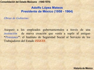 Consolidación del Estado Mexicano (1940-1970)

                        Adolfo López Mateos
                  Presidente de México (1958 - 1964)

   Obras de Gobierno:


   Aseguró a los empleados gubernamentales a través de una
   institución de nueva creación que venía a suplir al antiguo
   “Pensiones”: el Instituto de Seguridad Social al Servicio de los
   Trabajadores del Estado ISSSTE.




                                                       Historia de México
 