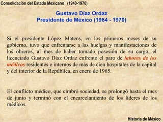Consolidación del Estado Mexicano (1940-1970)

                         Gustavo Díaz Ordaz
                  Presidente de México (1964 - 1970)


   Si el presidente López Mateos, en los primeros meses de su
   gobierno, tuvo que enfrentarse a las huelgas y manifestaciones de
   los obreros, al mes de haber tomado posesión de su cargo, el
   licenciado Gustavo Díaz Ordaz enfrentó el paro de labores de los
   médicos residentes e internos de más de cien hospitales de la capital
   y del interior de la República, en enero de 1965.


   El conflicto médico, que cimbró sociedad, se prolongó hasta el mes
   de junio y terminó con el encarcelamiento de los líderes de los
   médicos.

                                                          Historia de México
 