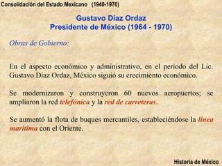 Consolidación del Estado Mexicano (1940-1970)

                         Gustavo Díaz Ordaz
                  Presidente de México (1964 - 1970)

   Obras de Gobierno:


   En el aspecto económico y administrativo, en el período del Lic.
   Gustavo Díaz Ordaz, México siguió su crecimiento económico.

   Se modernizaron y construyeron 60 nuevos aeropuertos; se
   ampliaron la red telefónica y la red de carreteras.

   Se aumentó la flota de buques mercantiles, estableciéndose la línea
   marítima con el Oriente.



                                                         Historia de México
 