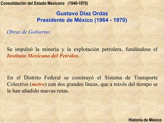 Consolidación del Estado Mexicano (1940-1970)

                         Gustavo Díaz Ordaz
                  Presidente de México (1964 - 1970)

   Obras de Gobierno:


   Se impulsó la minería y la explotación petrolera, fundándose el
   Instituto Mexicano del Petróleo.


   En el Distrito Federal se construyó el Sistema de Transporte
   Colectivo (metro) con dos grandes líneas, que a través del tiempo se
   le han añadido nuevas rutas.




                                                         Historia de México
 