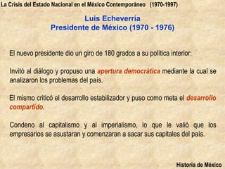 La Crisis del Estado Nacional en el México Contemporáneo (1970-1997)

                            Luis Echeverría
                   Presidente de México (1970 - 1976)


   El nuevo presidente dio un giro de 180 grados a su política interior:

   Invitó al diálogo y propuso una apertura democrática mediante la cual se
   analizaron los problemas del país.

   El mismo criticó el desarrollo estabilizador y puso como meta el desarrollo
   compartido.

   Condeno al capitalismo y al imperialismo, lo que le valió que los
   empresarios se asustaran y comenzaran a sacar sus capitales del país.



                                                                   Historia de México
 