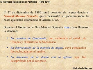 El Proyecto Nacional en el Porfiriato (1876-1910)



   El 1º de diciembre de 1880 tomó posesión de la presidencia el
   General Manuel González quien desarrolló su gobierno sobre las
   bases que había establecido el General Díaz.

   Durante el Gobierno de Don Manuel González tres cosas llamaron
   la atención:

      • La cuestión de Guatemala, que reclamaba el estado de
        Chiapas y el territorio de Soconusco.
      • La depreciación de la moneda de níquel, cuya circulación
        fue rechazada por el pueblo.
      • La discusión de la deuda con la iglesia, que fue
        desaprobada por el congreso.

                                                      Historia de México
 