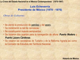 La Crisis del Estado Nacional en el México Contemporáneo (1970-1997)

                            Luis Echeverría
                   Presidente de México (1970 - 1976)

   Obras de Gobierno:


   • Se alentó la producción de petróleo y del acero.
   • Se incrementó la red de carreteras.
   • Se construyeron nuevos aeropuertos.
   • Se hicieron dos puertos para la navegación de altura: Puerto Madero y
     Puerto Lázaro Cárdenas.
   • Se crearon las secretarias de Turismo y de la Reforma Agraria así como
     la Comisión de Estudios del Territorio Nacional.




                                                                   Historia de México
 