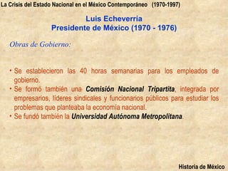 La Crisis del Estado Nacional en el México Contemporáneo (1970-1997)

                            Luis Echeverría
                   Presidente de México (1970 - 1976)

   Obras de Gobierno:


   • Se establecieron las 40 horas semanarias para los empleados de
     gobierno.
   • Se formó también una Comisión Nacional Tripartita, integrada por
     empresarios, líderes sindicales y funcionarios públicos para estudiar los
     problemas que planteaba la economía nacional.
   • Se fundó también la Universidad Autónoma Metropolitana.




                                                                   Historia de México
 