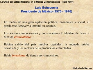 La Crisis del Estado Nacional en el México Contemporáneo (1970-1997)

                            Luis Echeverría
                   Presidente de México (1970 - 1976)


   En medio de una gran agitación política, económica y social, el
   presidente Echeverría terminó su sexenio.

   Los sectores empresariales y conservadores lo tildaban de llevar a
   México al socialismo.

   Habían salido del país muchos capitales; la moneda estaba
   devaluada y los sectores de la producción enfrentados.

   Había invasiones de tierras por campesinos.



                                                                   Historia de México
 