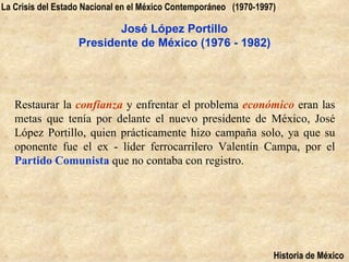 La Crisis del Estado Nacional en el México Contemporáneo (1970-1997)

                          José López Portillo
                   Presidente de México (1976 - 1982)




   Restaurar la confianza y enfrentar el problema económico eran las
   metas que tenía por delante el nuevo presidente de México, José
   López Portillo, quien prácticamente hizo campaña solo, ya que su
   oponente fue el ex - líder ferrocarrilero Valentín Campa, por el
   Partido Comunista que no contaba con registro.




                                                                   Historia de México
 