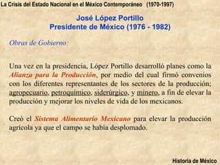 La Crisis del Estado Nacional en el México Contemporáneo (1970-1997)

                          José López Portillo
                   Presidente de México (1976 - 1982)

   Obras de Gobierno:


   Una vez en la presidencia, López Portillo desarrolló planes como la
   Alianza para la Producción, por medio del cual firmó convenios
   con los diferentes representantes de los sectores de la producción;
   agropecuario, petroquímico, siderúrgico, y minero, a fin de elevar la
   producción y mejorar los niveles de vida de los mexicanos.

   Creó el Sistema Alimentario Mexicano para elevar la producción
   agrícola ya que el campo se había desplomado.



                                                                   Historia de México
 