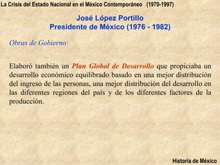 La Crisis del Estado Nacional en el México Contemporáneo (1970-1997)

                          José López Portillo
                   Presidente de México (1976 - 1982)

   Obras de Gobierno:


   Elaboró también un Plan Global de Desarrollo que propiciaba un
   desarrollo económico equilibrado basado en una mejor distribución
   del ingreso de las personas, una mejor distribución del desarrollo en
   las diferentes regiones del país y de los diferentes factores de la
   producción.




                                                                   Historia de México
 